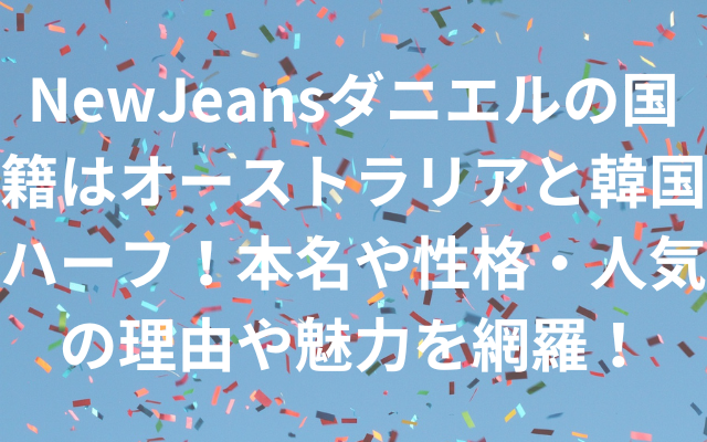 NewJeansダニエルの国籍はオーストラリアと韓国ハーフ！本名や性格・人気の理由や魅力を網羅！