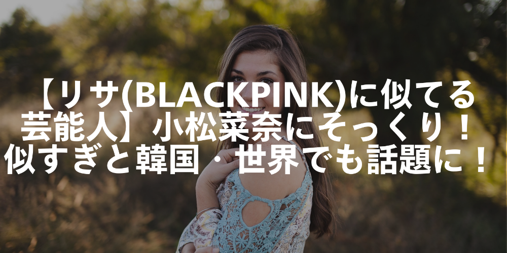 【リサ(BLACKPINK)に似てる芸能人】小松菜奈にそっくり！似すぎと韓国・世界でも話題に！