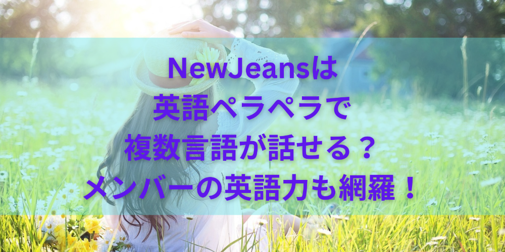 NewJeansは英語ペラペラで複数言語が話せる？メンバーの英語力も網羅！