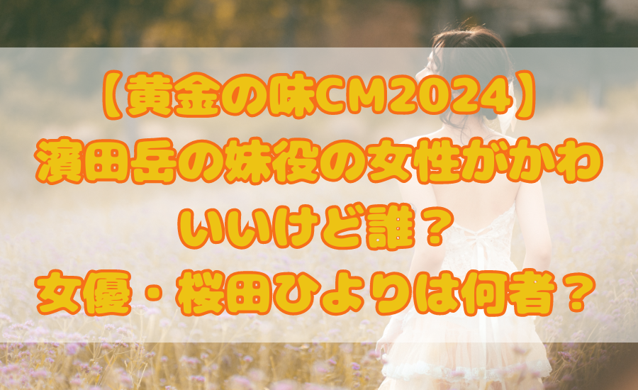 【黄金の味CM2024】濱田岳の妹役の女性がかわいいけど誰？女優・桜田ひよりは何者？
