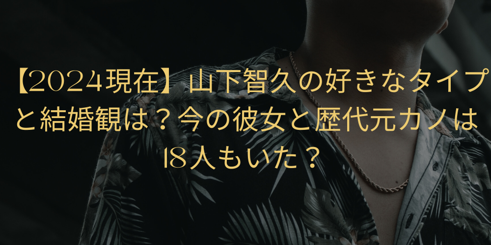 【2024現在】山下智久の好きなタイプと結婚観は？今の彼女と歴代元カノは18人もいた？